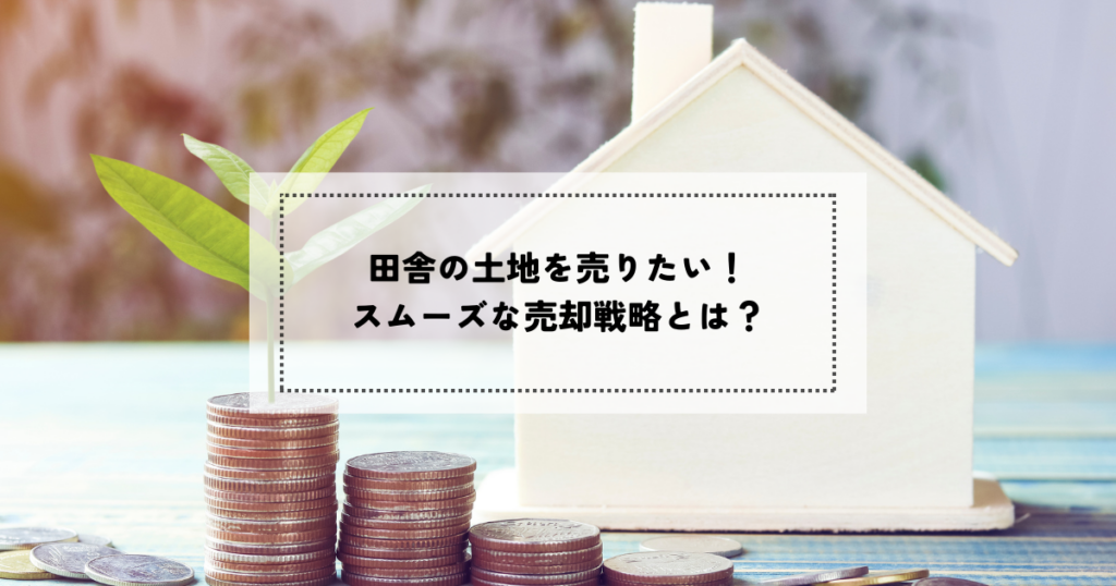 田舎の土地を売りたい！スムーズな売却戦略とは？