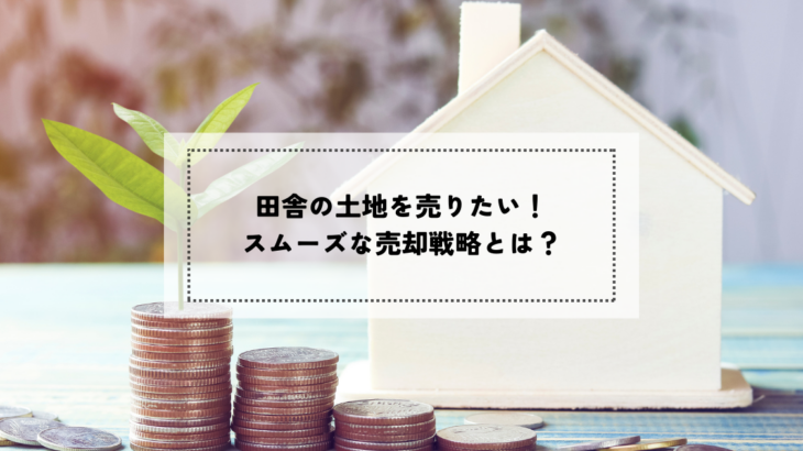 田舎の土地を売りたい！スムーズな売却戦略とは？