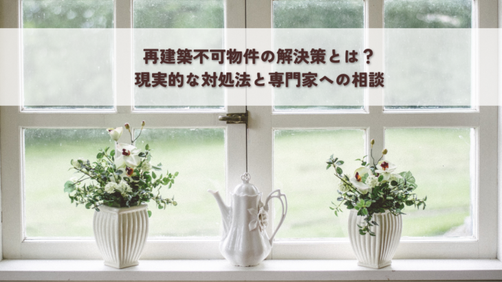 再建築不可物件の解決策とは？現実的な対処法と専門家への相談
