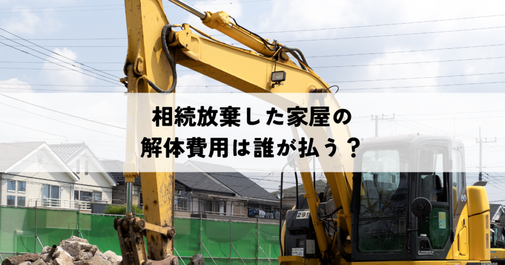 相続放棄した家屋の解体費用は誰が払う？負担と節約のポイント